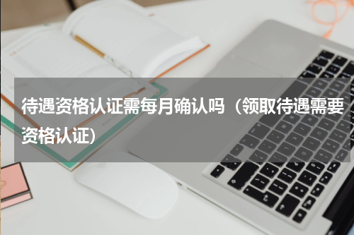 待遇资格认证需每月确认吗（领取待遇需要资格认证）