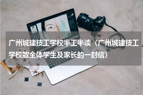 广州城建技工学校半工半读（广州城建技工学校致全体学生及家长的一封信）