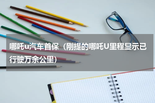 哪吒u汽车首保（刚提的哪吒U里程显示已行驶万余公里）