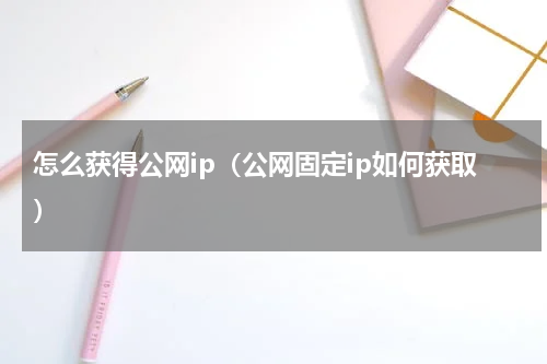 怎么获得公网ip（公网固定ip如何获取）