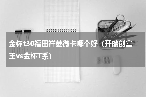 金杯t30福田祥菱微卡哪个好（开瑞创富王vs金杯T系）