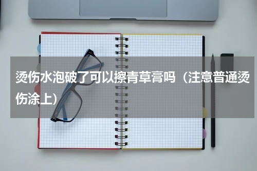 烫伤水泡破了可以擦青草膏吗（注意普通烫伤涂上）