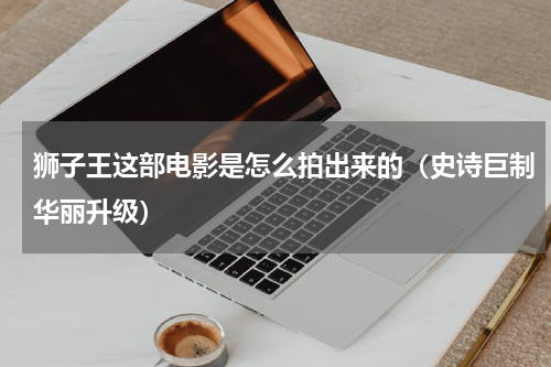 狮子王这部电影是怎么拍出来的（史诗巨制华丽升级）