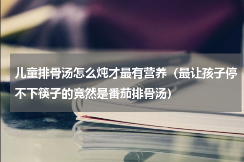 儿童排骨汤怎么炖才最有营养（最让孩子停不下筷子的竟然是番茄排骨汤）