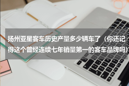 扬州亚星客车历史产量多少辆车了（你还记得这个曾经连续七年销量第一的客车品牌吗）