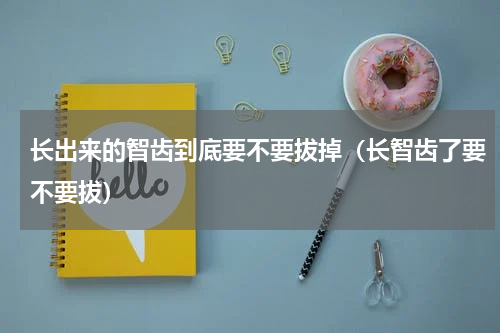 长出来的智齿到底要不要拔掉（长智齿了要不要拔）