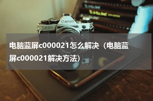 电脑蓝屏c000021怎么解决（电脑蓝屏c000021解决方法）