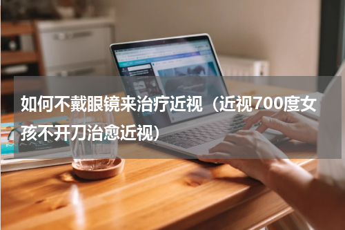 如何不戴眼镜来治疗近视（近视700度女孩不开刀治愈近视）