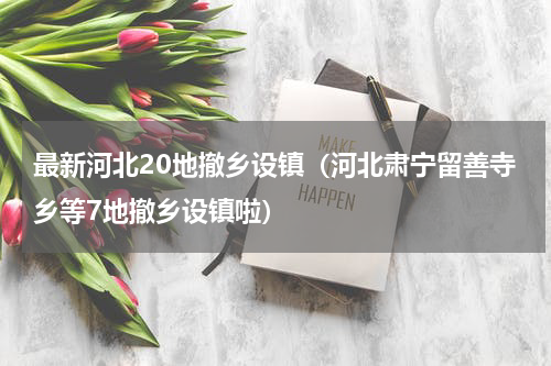 最新河北20地撤乡设镇（河北肃宁留善寺乡等7地撤乡设镇啦）