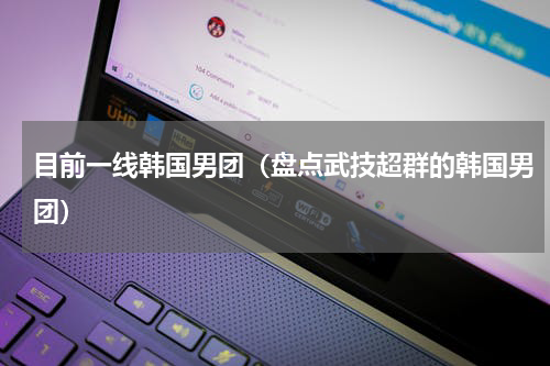目前一线韩国男团（盘点武技超群的韩国男团）