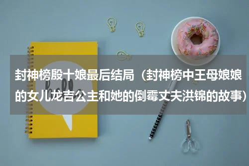 封神榜殷十娘最后结局（封神榜中王母娘娘的女儿龙吉公主和她的倒霉丈夫洪锦的故事）