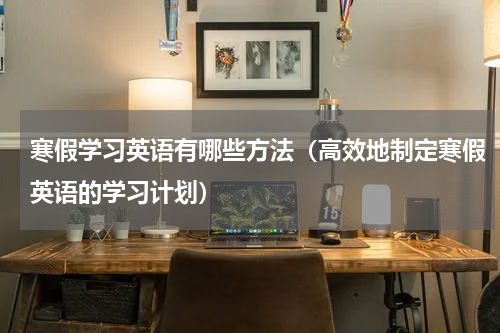 寒假学习英语有哪些方法（高效地制定寒假英语的学习计划）