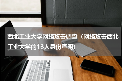 西北工业大学网络攻击调查（网络攻击西北工业大学的13人身份查明）