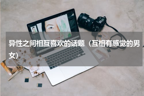 异性之间相互喜欢的话题（互相有感觉的男女）