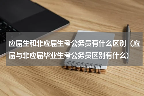 应届生和非应届生考公务员有什么区别（应届与非应届毕业生考公务员区别有什么）