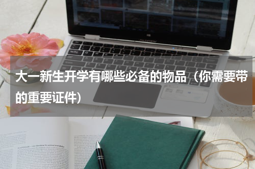 大一新生开学有哪些必备的物品（你需要带的重要证件）