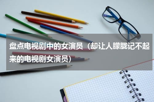 盘点电视剧中的女演员（却让人朦胧记不起来的电视剧女演员）