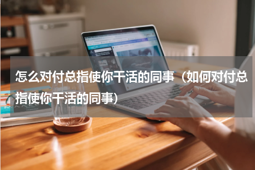怎么对付总指使你干活的同事（如何对付总指使你干活的同事）