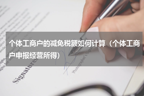 个体工商户的减免税额如何计算（个体工商户申报经营所得）