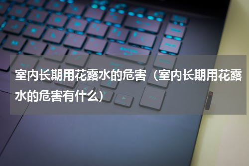 室内长期用花露水的危害（室内长期用花露水的危害有什么）