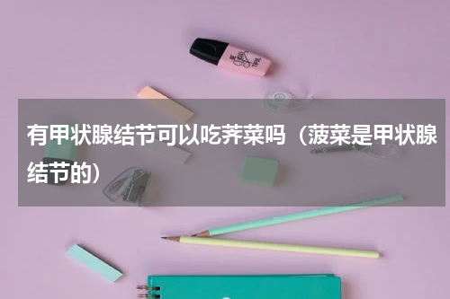 有甲状腺结节可以吃荠菜吗（菠菜是甲状腺结节的）