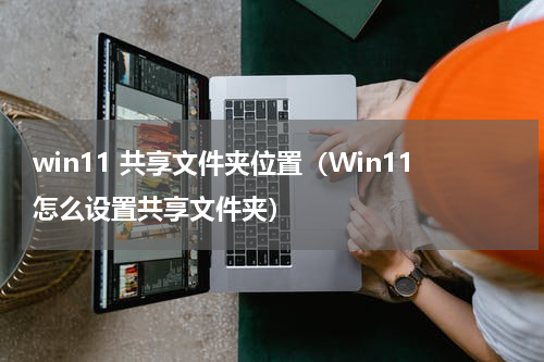 win11 共享文件夹位置（Win11怎么设置共享文件夹）