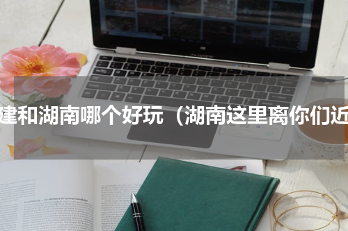 福建和湖南哪个好玩（湖南这里离你们近）