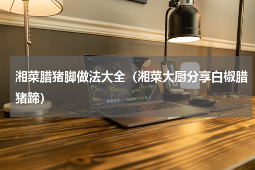 湘菜腊猪脚做法大全（湘菜大厨分享白椒腊猪蹄）