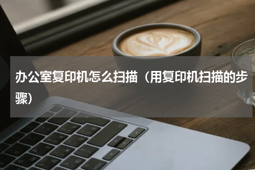 办公室复印机怎么扫描（用复印机扫描的步骤）