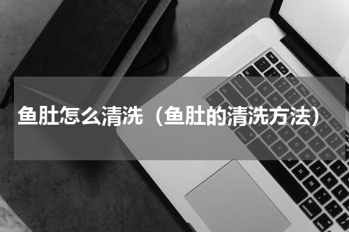鱼肚怎么清洗（鱼肚的清洗方法）
