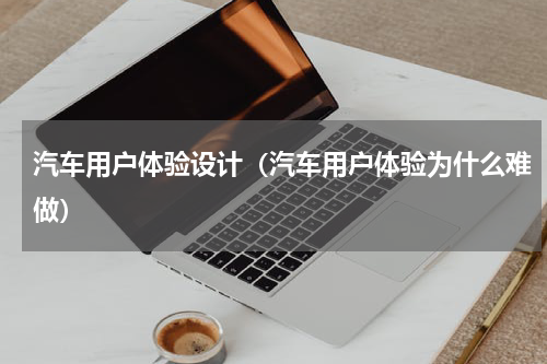 汽车用户体验设计（汽车用户体验为什么难做）