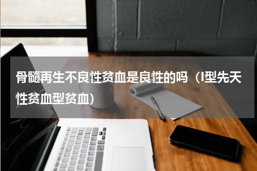 骨髓再生不良性贫血是良性的吗（I型先天性贫血型贫血）