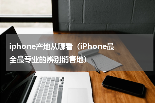 iphone产地从哪看（iPhone最全最专业的辨别销售地）