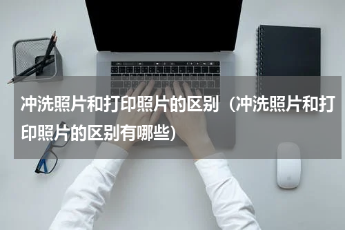 冲洗照片和打印照片的区别（冲洗照片和打印照片的区别有哪些）
