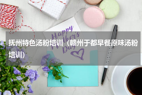 抚州特色汤粉培训（赣州于都早餐原味汤粉培训）