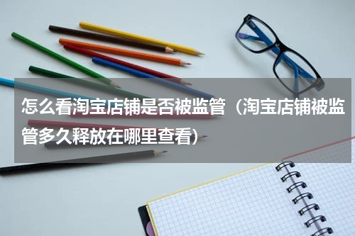 怎么看淘宝店铺是否被监管（淘宝店铺被监管多久释放在哪里查看）