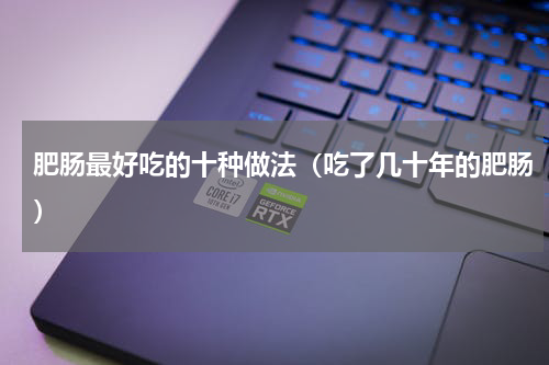 肥肠最好吃的十种做法（吃了几十年的肥肠）