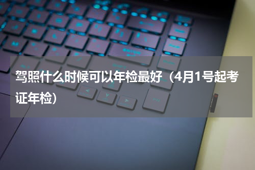 驾照什么时候可以年检最好（4月1号起考证年检）
