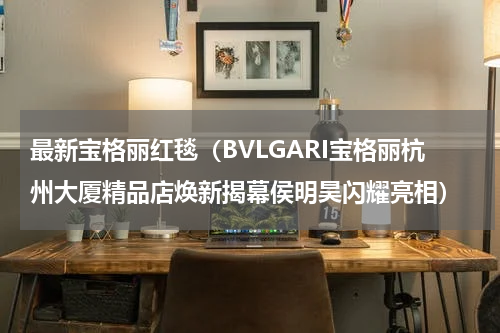 最新宝格丽红毯（BVLGARI宝格丽杭州大厦精品店焕新揭幕侯明昊闪耀亮相）