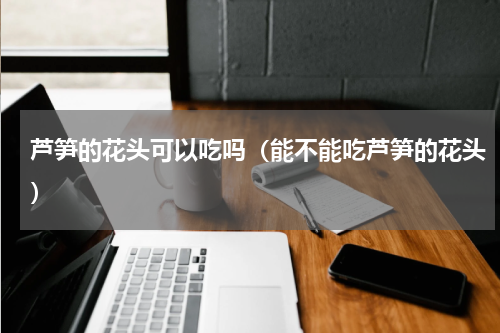 芦笋的花头可以吃吗（能不能吃芦笋的花头）