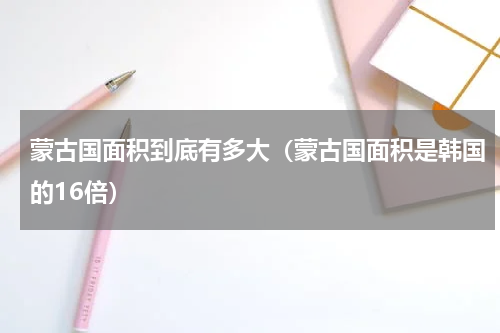 蒙古国面积到底有多大（蒙古国面积是韩国的16倍）