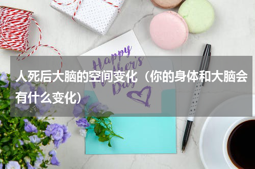 人死后大脑的空间变化（你的身体和大脑会有什么变化）