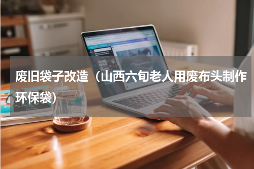 废旧袋子改造（山西六旬老人用废布头制作环保袋）