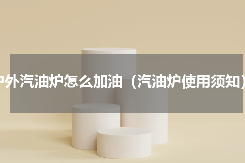 户外汽油炉怎么加油（汽油炉使用须知）