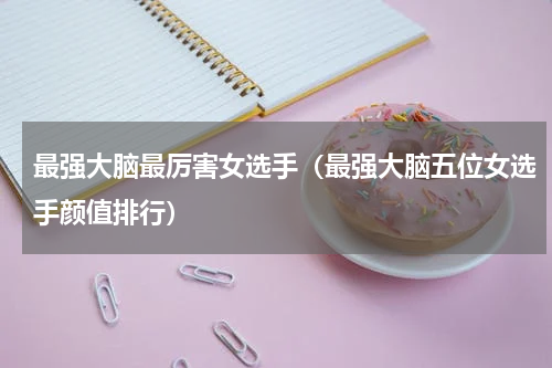 最强大脑最厉害女选手（最强大脑五位女选手颜值排行）