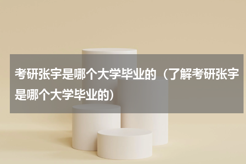 考研张宇是哪个大学毕业的（了解考研张宇是哪个大学毕业的）