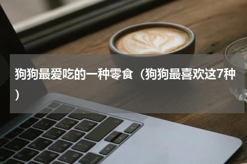 狗狗最爱吃的一种零食（狗狗最喜欢这7种）