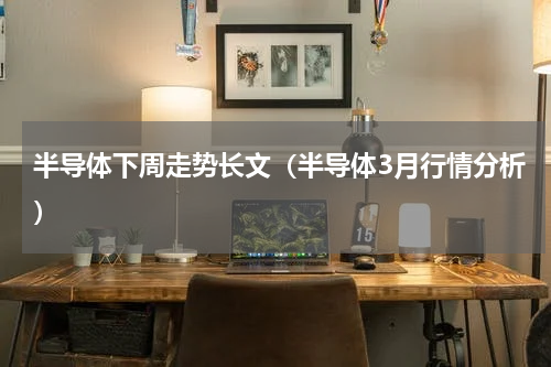 半导体下周走势长文（半导体3月行情分析）