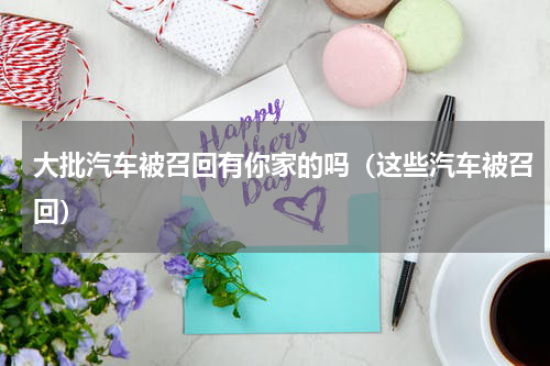 大批汽车被召回有你家的吗（这些汽车被召回）