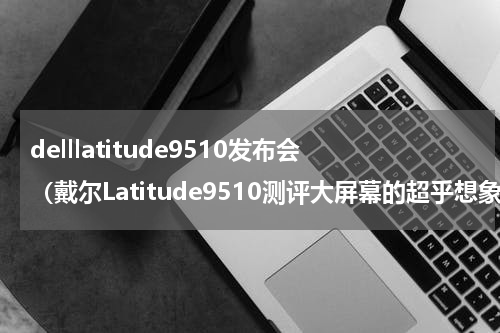 delllatitude9510发布会（戴尔Latitude9510测评大屏幕的超乎想象的移动性）
